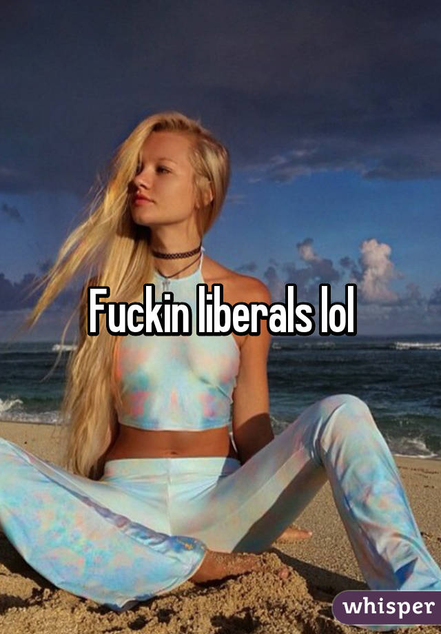 Fuckin liberals lol