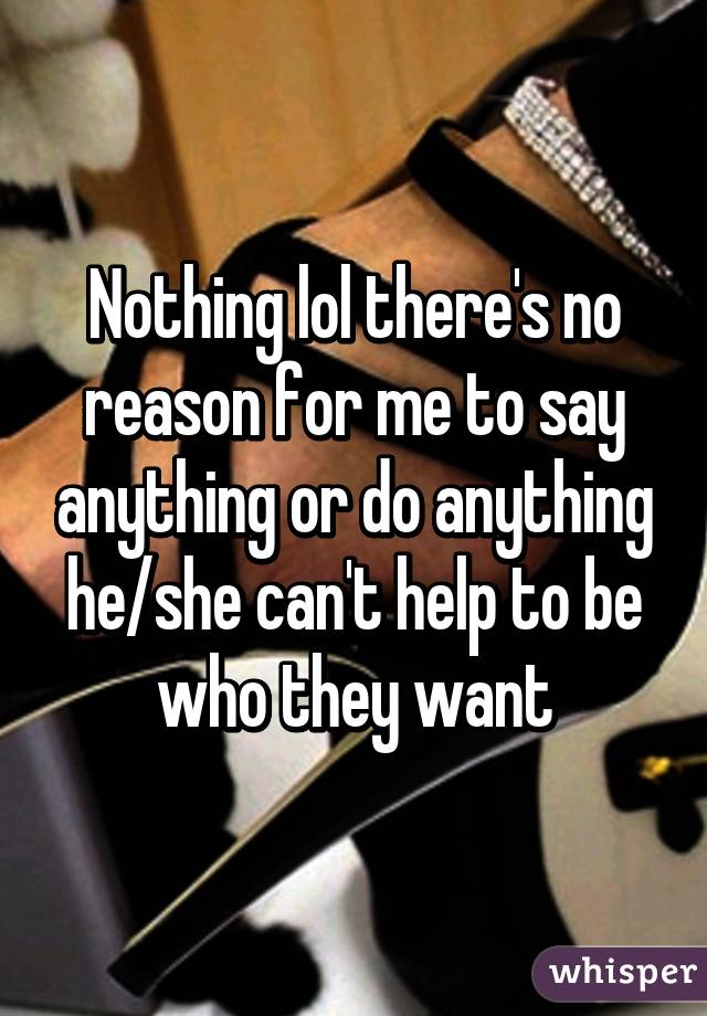 Nothing lol there's no reason for me to say anything or do anything he/she can't help to be who they want