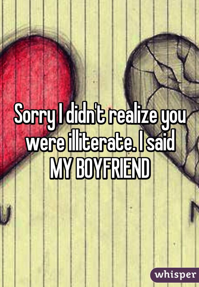 Sorry I didn't realize you were illiterate. I said MY BOYFRIEND