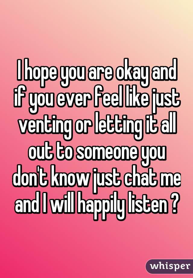 I hope you are okay and if you ever feel like just venting or letting it all out to someone you don't know just chat me and I will happily listen 😊