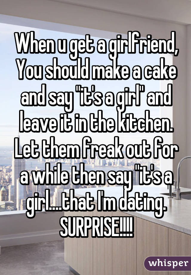 When u get a girlfriend, You should make a cake and say "it's a girl" and leave it in the kitchen. Let them freak out for a while then say "it's a girl....that I'm dating. SURPRISE!!!!