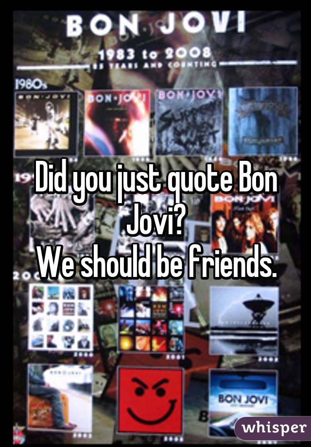 Did you just quote Bon Jovi?
We should be friends.