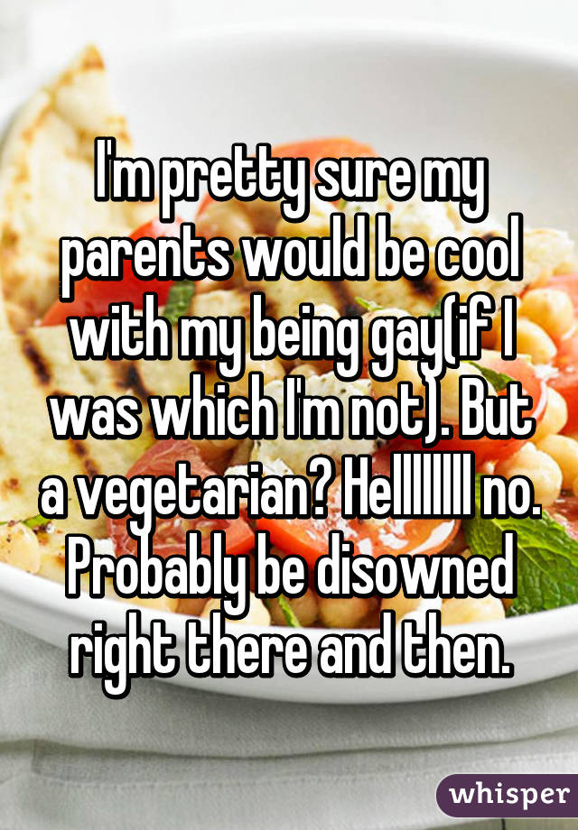 I'm pretty sure my parents would be cool with my being gay(if I was which I'm not). But a vegetarian? Hellllllll no. Probably be disowned right there and then.