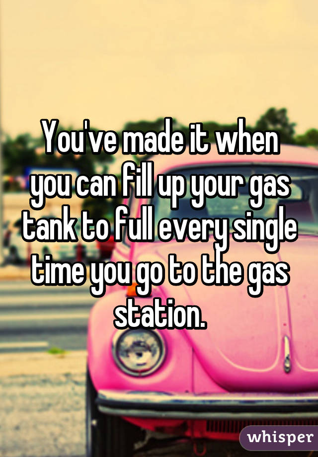 You've made it when you can fill up your gas tank to full every single time you go to the gas station.