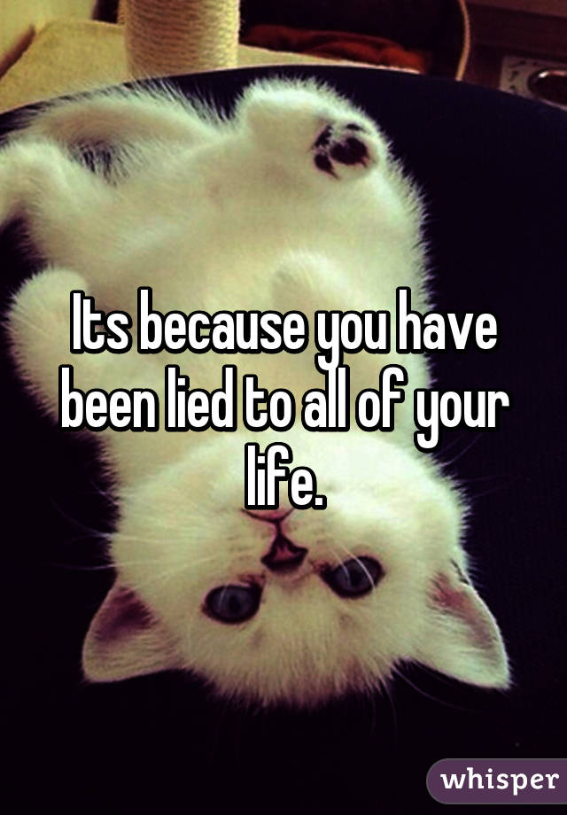 Its because you have been lied to all of your life.