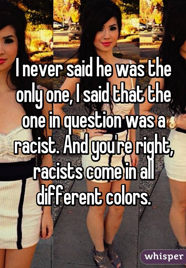 I never said he was the only one, I said that the one in question was a racist. And you're right, racists come in all different colors.