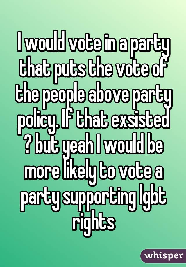 I would vote in a party that puts the vote of the people above party policy. If that exsisted 😕 but yeah I would be more likely to vote a party supporting lgbt rights