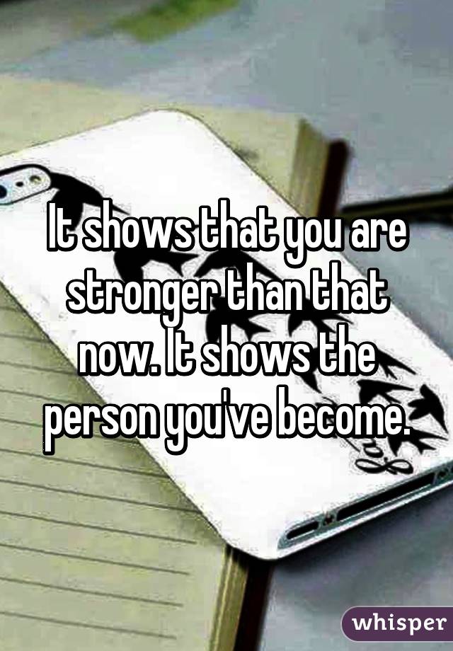 It shows that you are stronger than that now. It shows the person you've become.