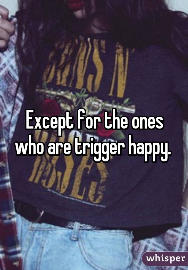 Except for the ones who are trigger happy. 