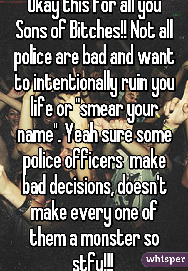 Okay this for all you Sons of Bitches!! Not all police are bad and want to intentionally ruin you life or "smear your name". Yeah sure some police officers  make bad decisions, doesn't make every one of them a monster so stfu!!! 