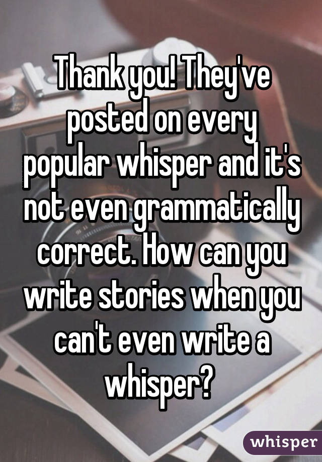 Thank you! They've posted on every popular whisper and it's not even grammatically correct. How can you write stories when you can't even write a whisper? 