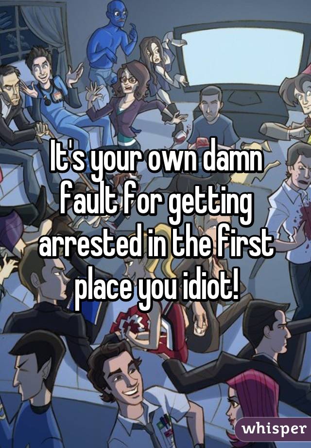 It's your own damn fault for getting arrested in the first place you idiot!