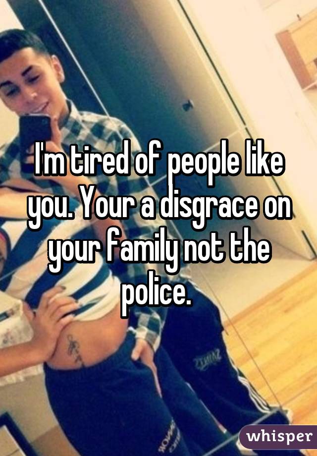 I'm tired of people like you. Your a disgrace on your family not the police. 