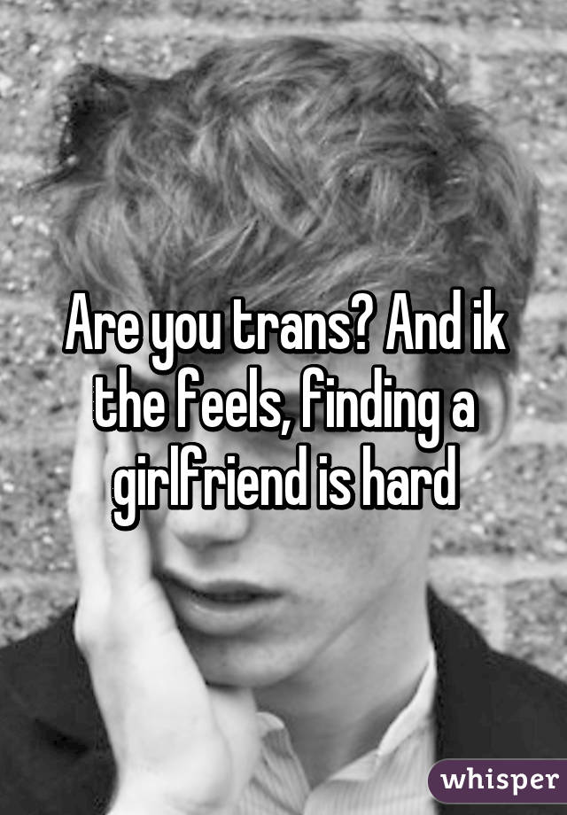 Are you trans? And ik the feels, finding a girlfriend is hard