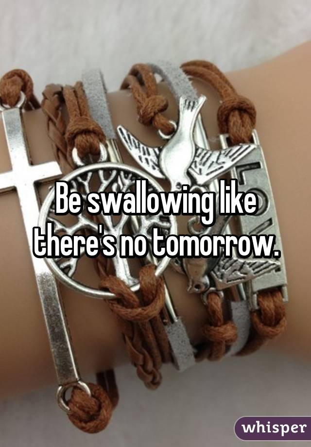 Be swallowing like there's no tomorrow.