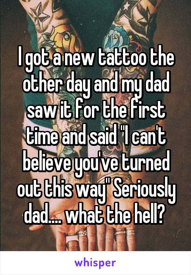 I got a new tattoo the other day and my dad saw it for the first time and said "I can't believe you've turned out this way" Seriously dad.... what the hell? 