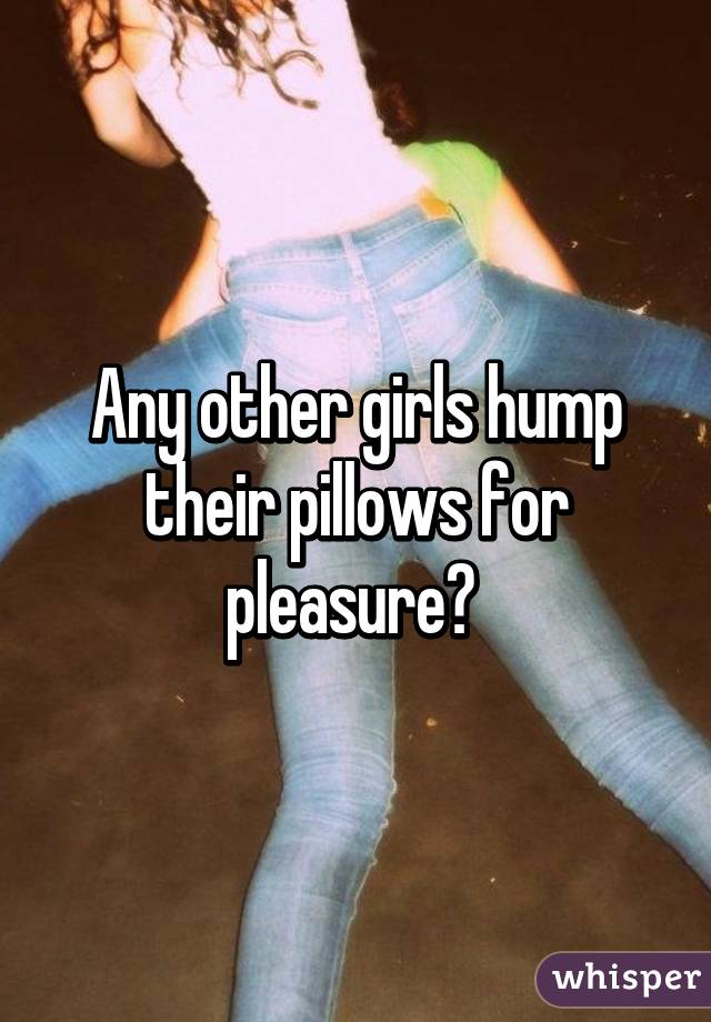 Any other girls hump their pillows for pleasure? 