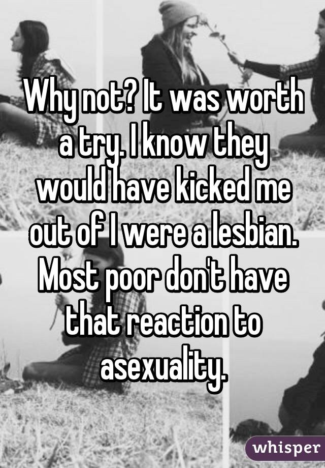 Why not? It was worth a try. I know they would have kicked me out of I were a lesbian. Most poor don't have that reaction to asexuality.