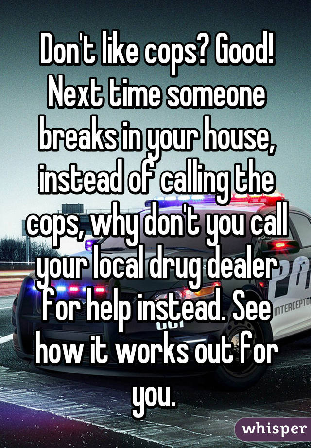 Don't like cops? Good! Next time someone breaks in your house, instead of calling the cops, why don't you call your local drug dealer for help instead. See how it works out for you. 