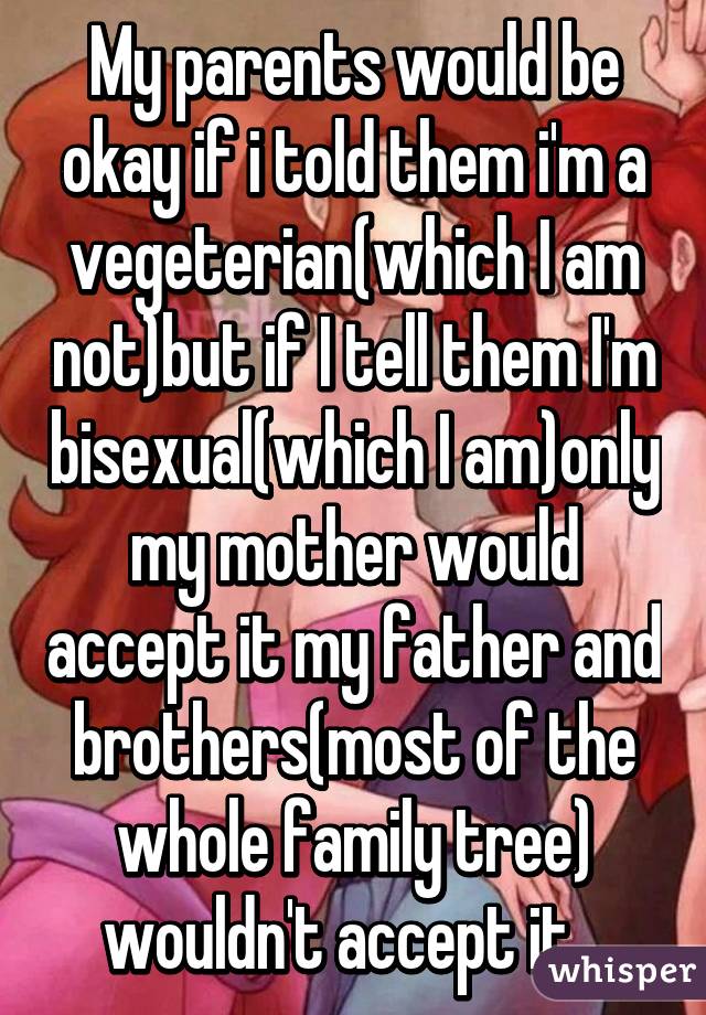 My parents would be okay if i told them i'm a vegeterian(which I am not)but if I tell them I'm bisexual(which I am)only my mother would accept it my father and brothers(most of the whole family tree) wouldn't accept it...