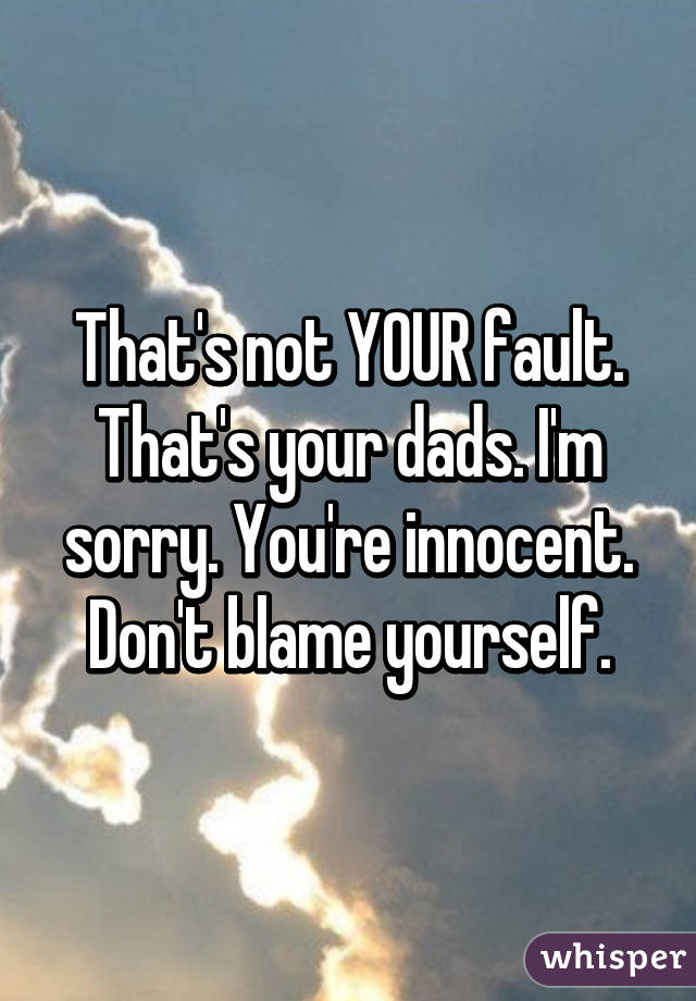 That's not YOUR fault. That's your dads. I'm sorry. You're innocent. Don't blame yourself.