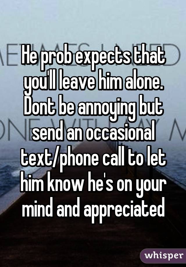 He prob expects that you'll leave him alone. Dont be annoying but send an occasional text/phone call to let him know he's on your mind and appreciated