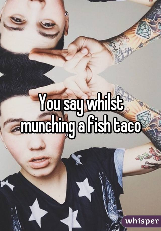 You say whilst munching a fish taco