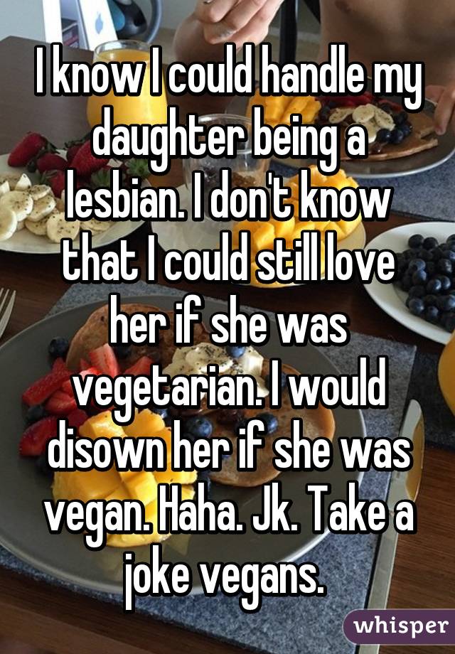 I know I could handle my daughter being a lesbian. I don't know that I could still love her if she was vegetarian. I would disown her if she was vegan. Haha. Jk. Take a joke vegans. 