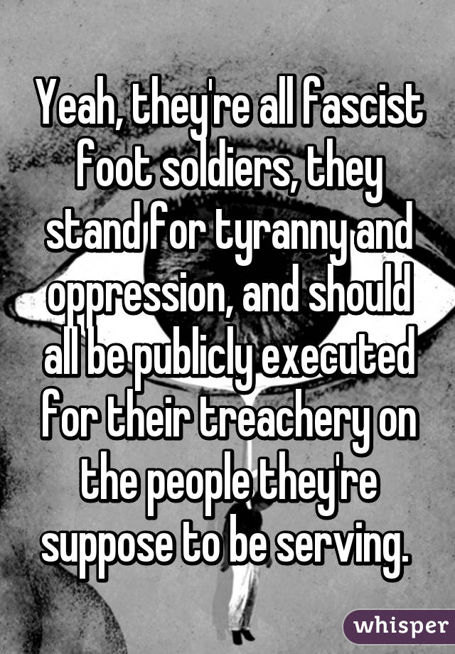 Yeah, they're all fascist foot soldiers, they stand for tyranny and oppression, and should all be publicly executed for their treachery on the people they're suppose to be serving. 