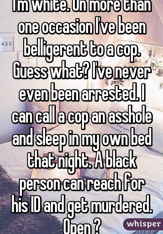 I'm white. On more than one occasion I've been belligerent to a cop. Guess what? I've never even been arrested. I can call a cop an asshole and sleep in my own bed that night. A black person can reach for his ID and get murdered. Open 👀