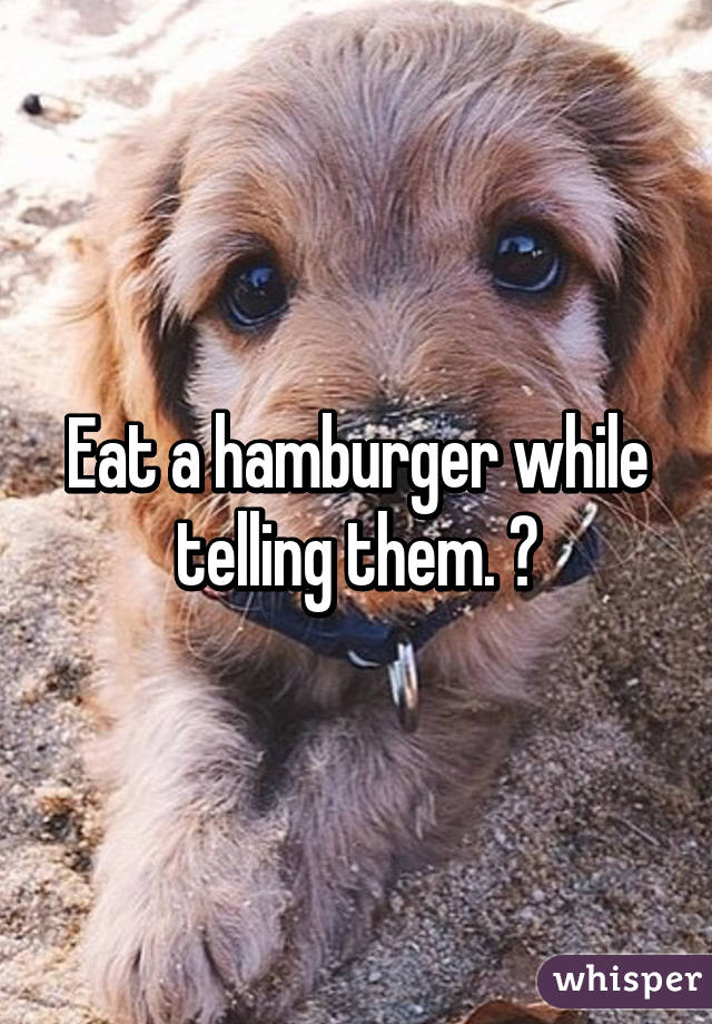 Eat a hamburger while telling them. 😂