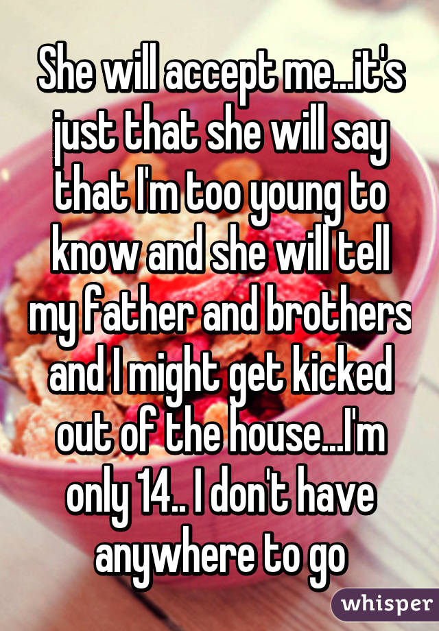 She will accept me...it's just that she will say that I'm too young to know and she will tell my father and brothers and I might get kicked out of the house...I'm only 14.. I don't have anywhere to go