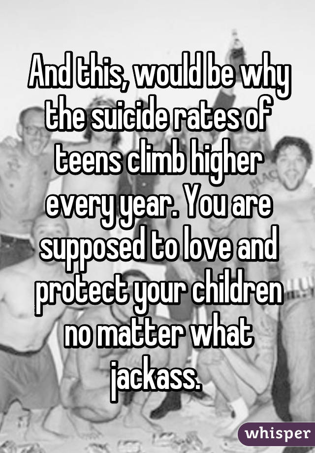 And this, would be why the suicide rates of teens climb higher every year. You are supposed to love and protect your children no matter what jackass. 