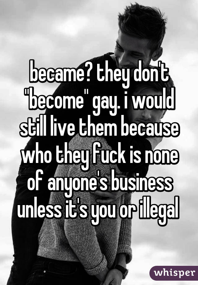 became? they don't "become" gay. i would still live them because who they fuck is none of anyone's business unless it's you or illegal 