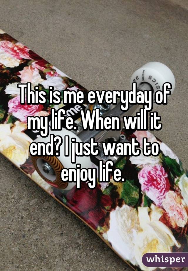 This is me everyday of my life. When will it end? I just want to enjoy life. 