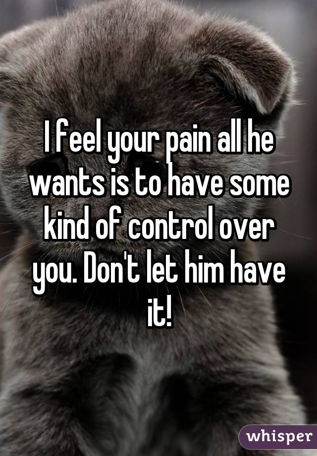 I feel your pain all he wants is to have some kind of control over you. Don't let him have it!