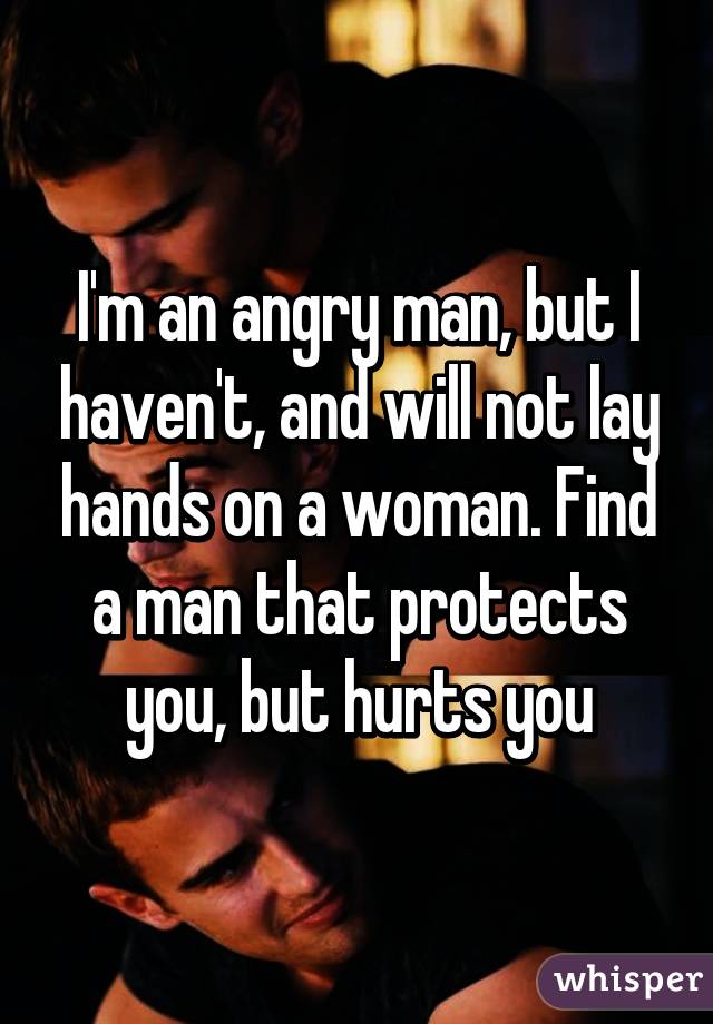 I'm an angry man, but I haven't, and will not lay hands on a woman. Find a man that protects you, but hurts you