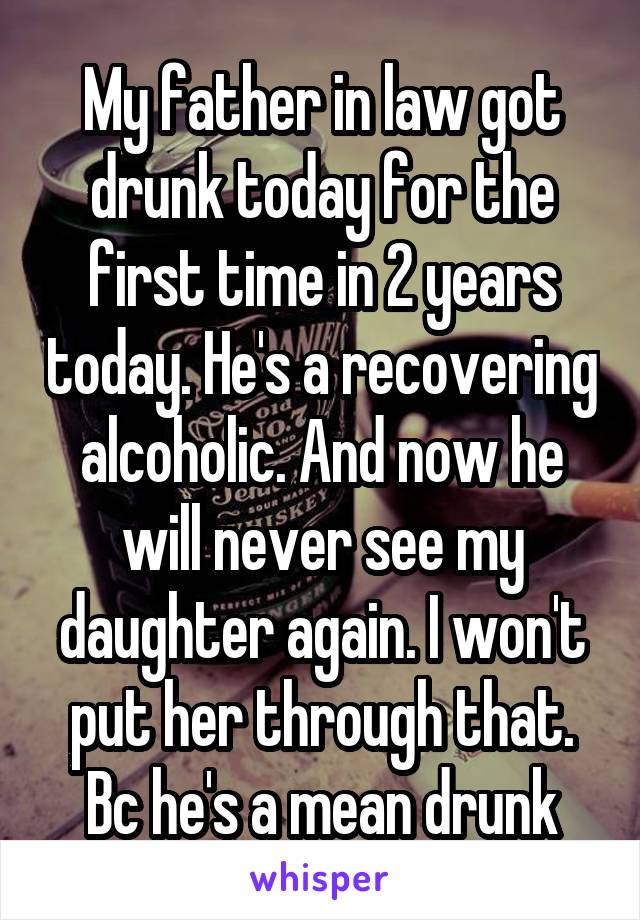 My father in law got drunk today for the first time in 2 years today. He's a recovering alcoholic. And now he will never see my daughter again. I won't put her through that. Bc he's a mean drunk
