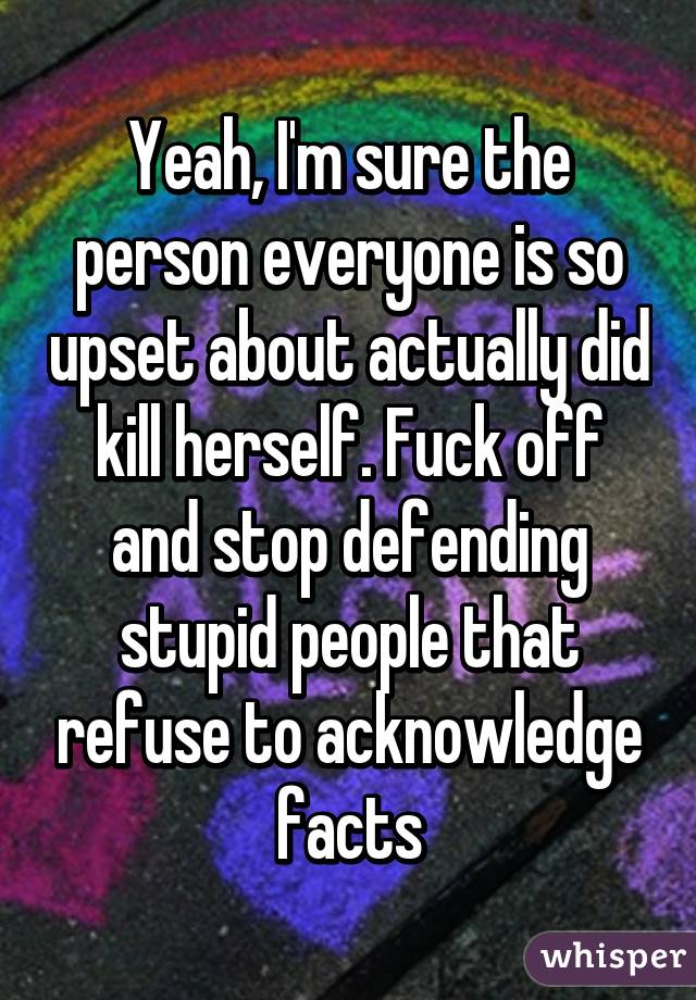 Yeah, I'm sure the person everyone is so upset about actually did kill herself. Fuck off and stop defending stupid people that refuse to acknowledge facts