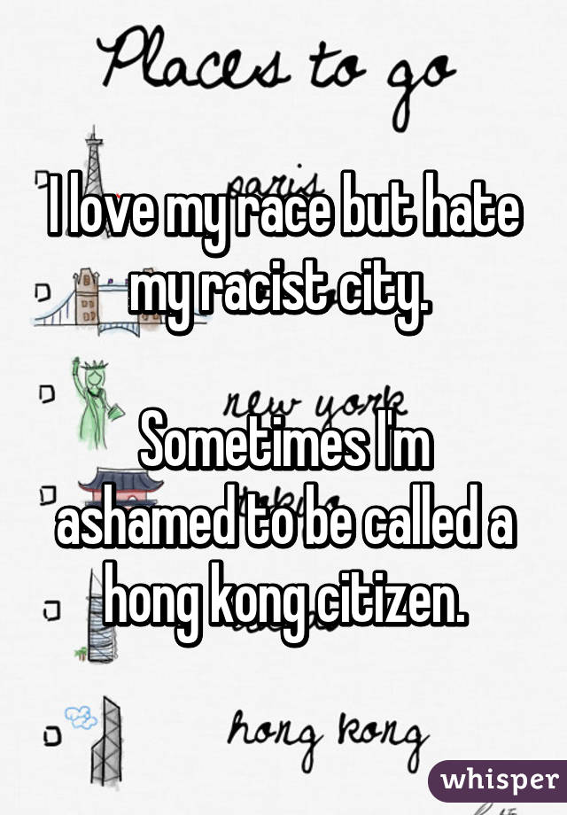 I love my race but hate my racist city. 

Sometimes I'm ashamed to be called a hong kong citizen.