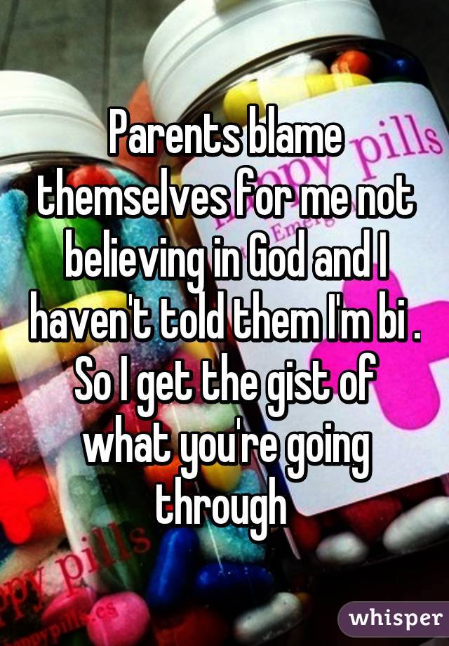 Parents blame themselves for me not believing in God and I haven't told them I'm bi . So I get the gist of what you're going through 