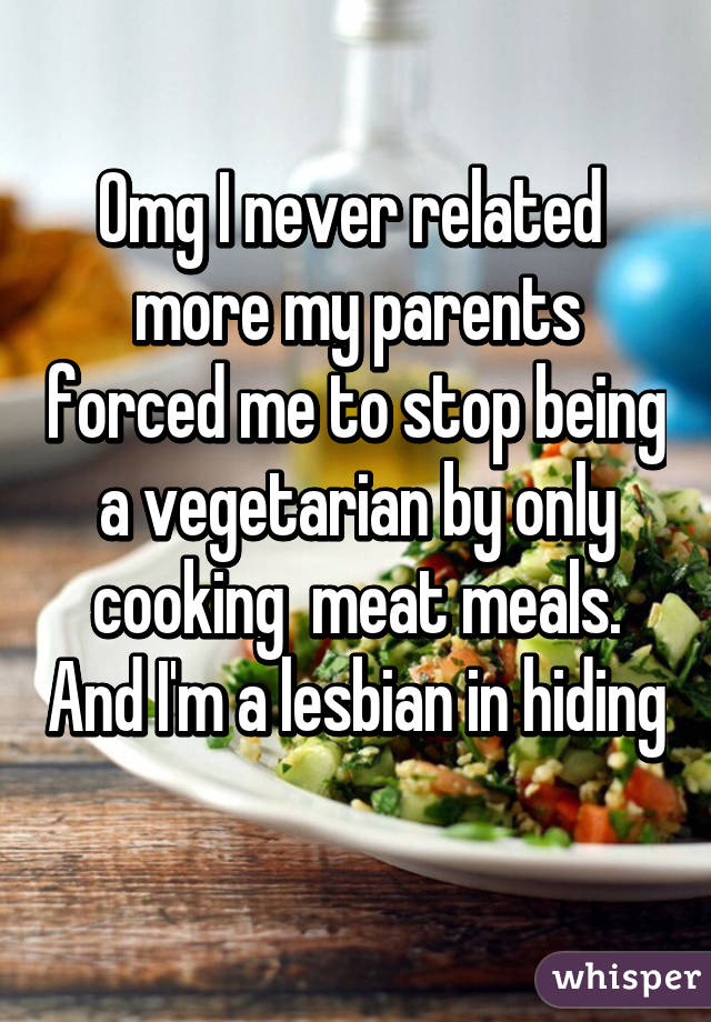 Omg I never related  more my parents forced me to stop being a vegetarian by only cooking  meat meals. And I'm a lesbian in hiding 