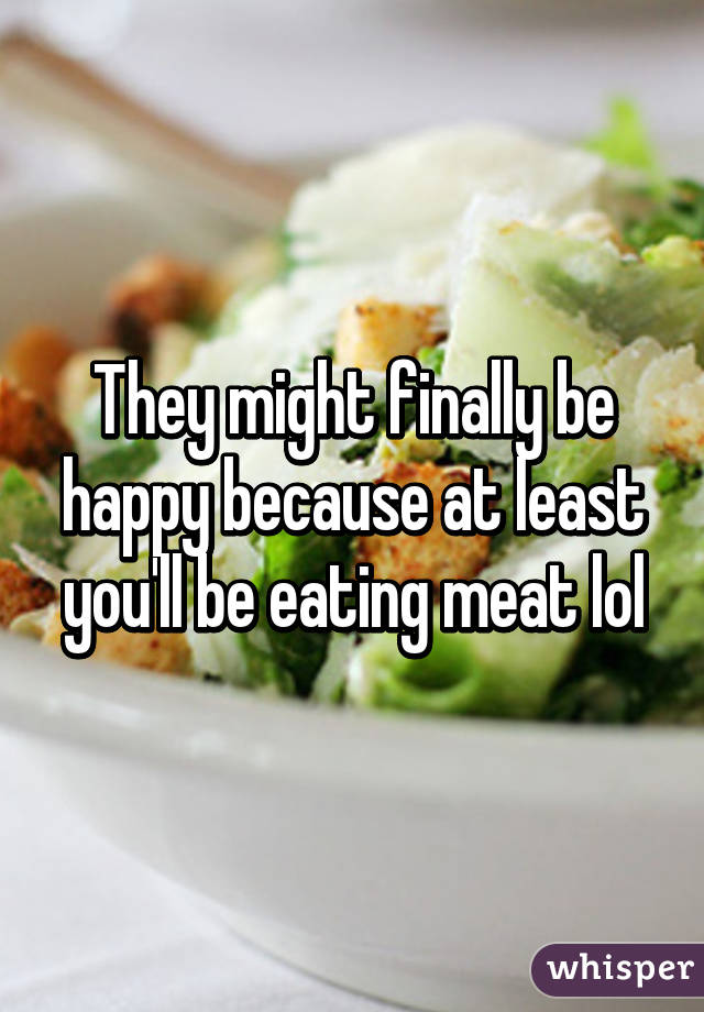 They might finally be happy because at least you'll be eating meat lol