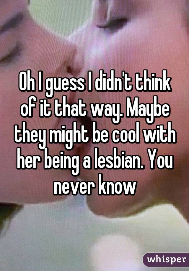 Oh I guess I didn't think of it that way. Maybe they might be cool with her being a lesbian. You never know