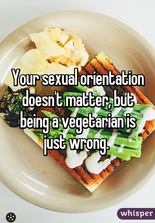 Your sexual orientation doesn't matter, but being a vegetarian is just wrong. 