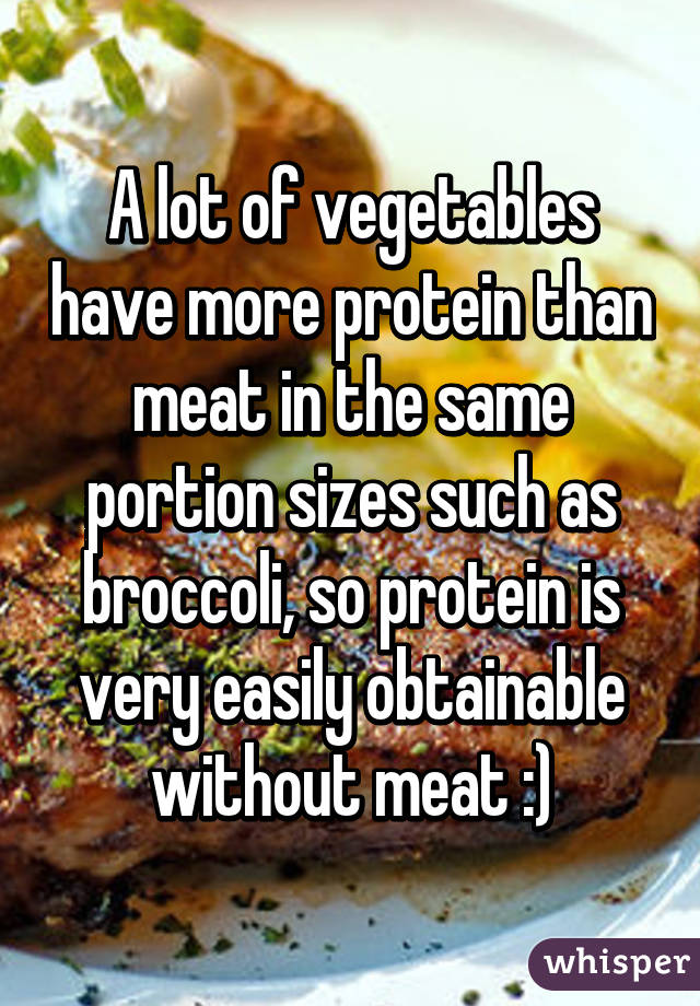 A lot of vegetables have more protein than meat in the same portion sizes such as broccoli, so protein is very easily obtainable without meat :)