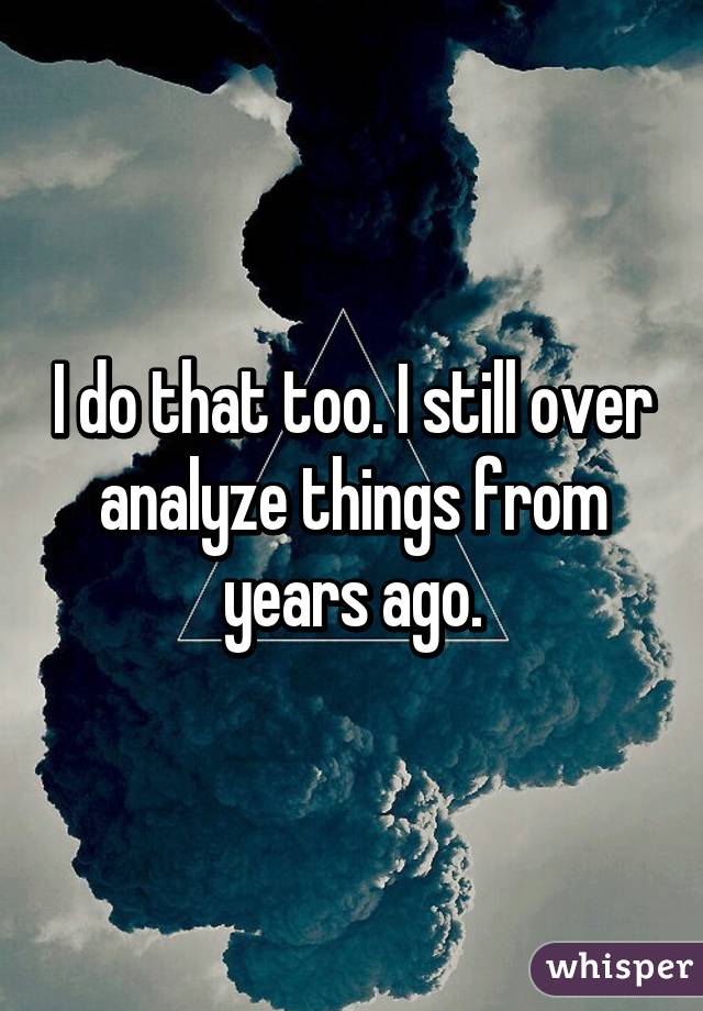 I do that too. I still over analyze things from years ago.