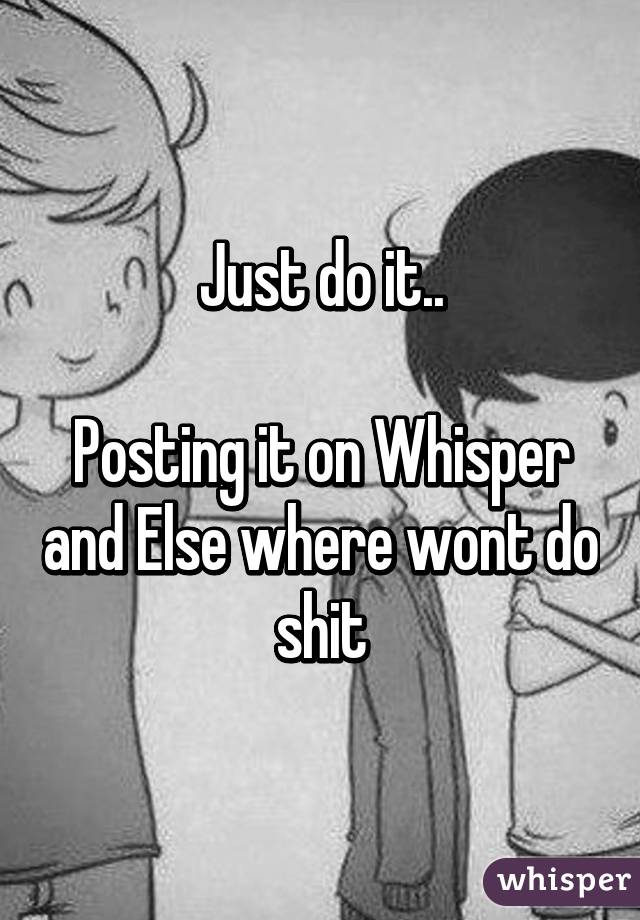 Just do it..

Posting it on Whisper and Else where wont do shit