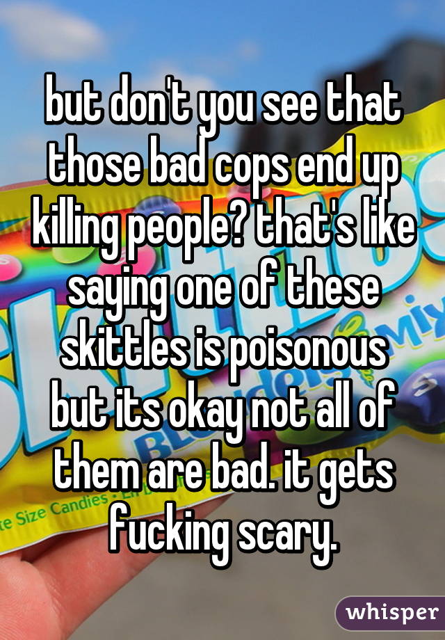 but don't you see that those bad cops end up killing people? that's like saying one of these skittles is poisonous but its okay not all of them are bad. it gets fucking scary.