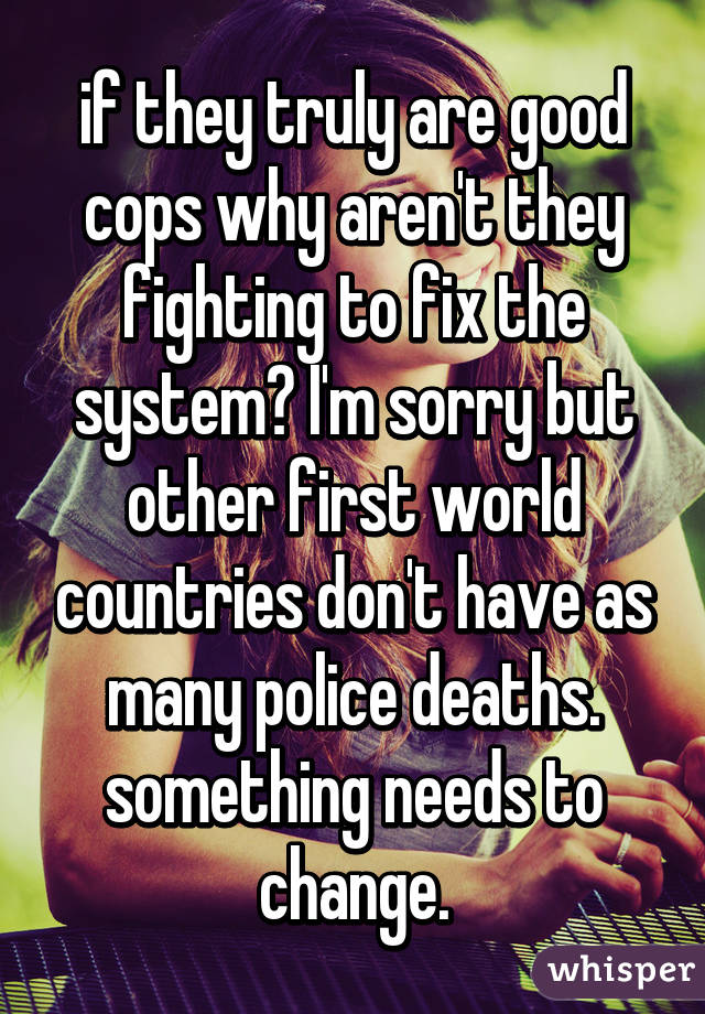 if they truly are good cops why aren't they fighting to fix the system? I'm sorry but other first world countries don't have as many police deaths. something needs to change.